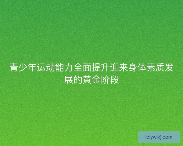 青少年运动能力全面提升迎来身体素质发展的黄金阶段