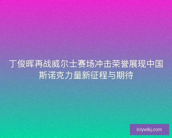 丁俊晖再战威尔士赛场冲击荣誉展现中国斯诺克力量新征程与期待