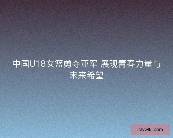 中国U18女篮勇夺亚军 展现青春力量与未来希望