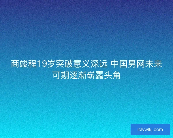 商竣程19岁突破意义深远 中国男网未来可期逐渐崭露头角