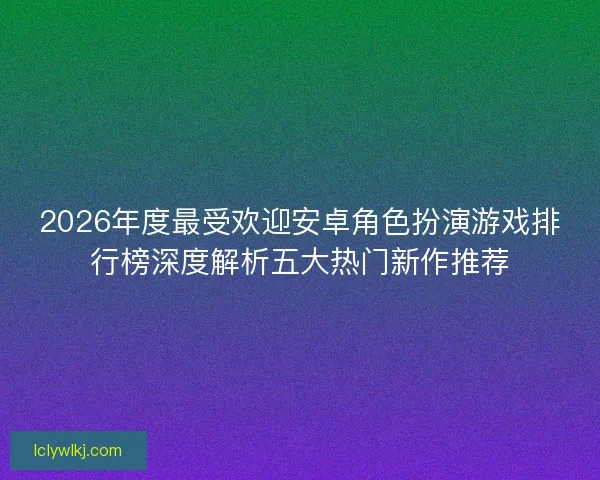 2026年度最受欢迎安卓角色扮演游戏排行榜深度解析五大热门新作推荐