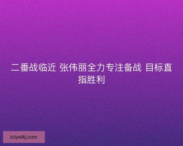 二番战临近 张伟丽全力专注备战 目标直指胜利