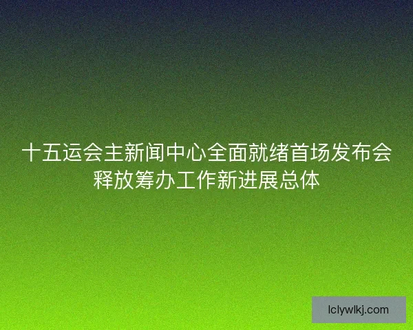 十五运会主新闻中心全面就绪首场发布会释放筹办工作新进展总体