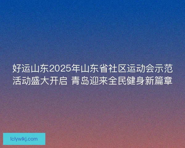 好运山东2025年山东省社区运动会示范活动盛大开启 青岛迎来全民健身新篇章